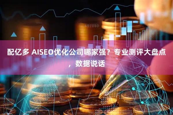 配亿多 AISEO优化公司哪家强？专业测评大盘点，数据说话