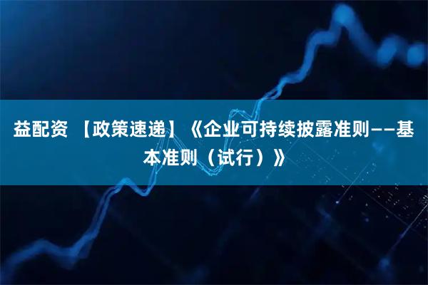 益配资 【政策速递】《企业可持续披露准则——基本准则(试行)》