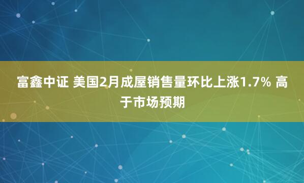 富鑫中证 美国2月成屋销售量环比上涨1.7% 高于市场预期