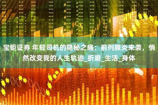 宝钜证券 年轻司机的隐秘之痛:前列腺炎来袭,悄然改变我的人生轨迹_折磨_生活_身体