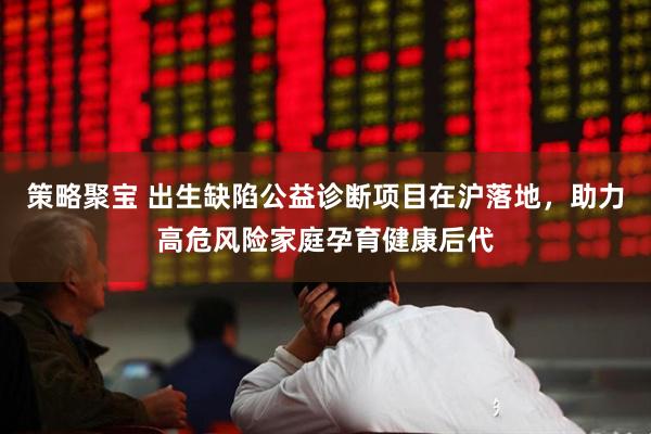 策略聚宝 出生缺陷公益诊断项目在沪落地，助力高危风险家庭孕育健康后代