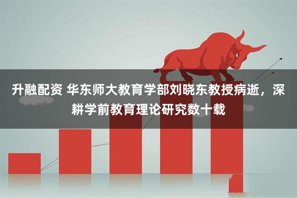 升融配资 华东师大教育学部刘晓东教授病逝，深耕学前教育理论研究数十载