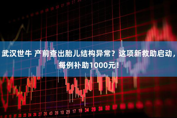 武汉世牛 产前查出胎儿结构异常？这项新救助启动，每例补助1000元！