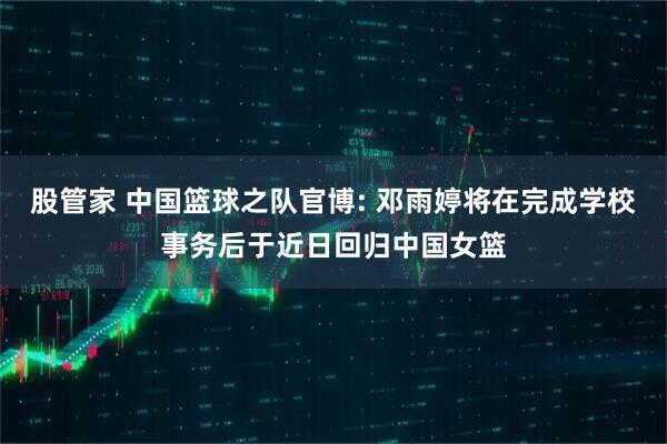 股管家 中国篮球之队官博: 邓雨婷将在完成学校事务后于近日回归中国女篮