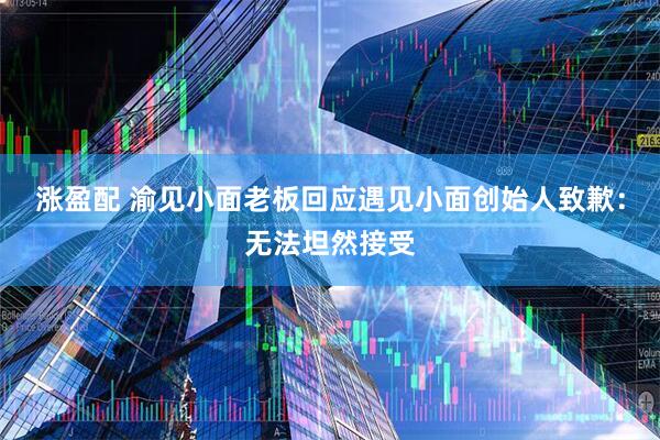 涨盈配 渝见小面老板回应遇见小面创始人致歉：无法坦然接受